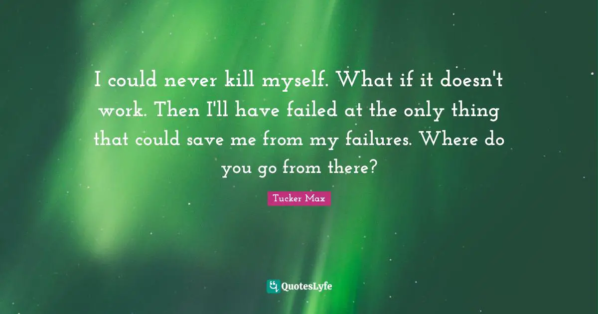 I could never kill myself. What if it doesn't work. Then I'll have failed at the only thing that could save me from my failures. Where do you go from there?