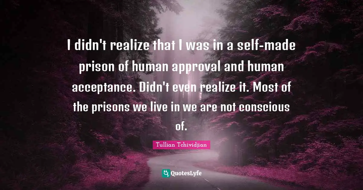 I didn't realize that I was in a self-made prison of human approval and human acceptance. Didn't even realize it. Most of the prisons we live in we are not conscious of.