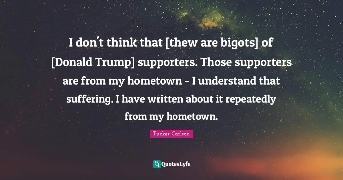 I don't think that [thew are bigots] of [Donald Trump] supporters. Those supporters are from my hometown - I understand that suffering. I have written about it repeatedly from my hometown.