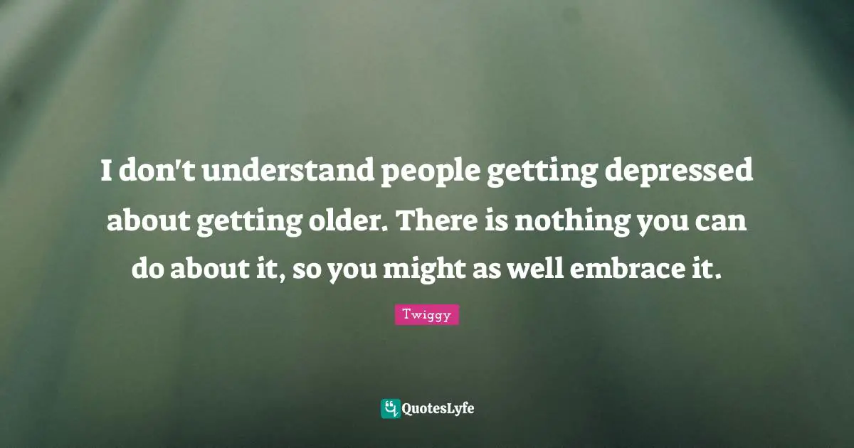 I don't understand people getting depressed about getting older. There is nothing you can do about it, so you might as well embrace it.