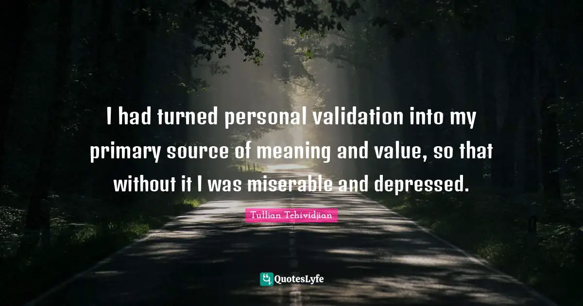 I had turned personal validation into my primary source of meaning and value, so that without it I was miserable and depressed.