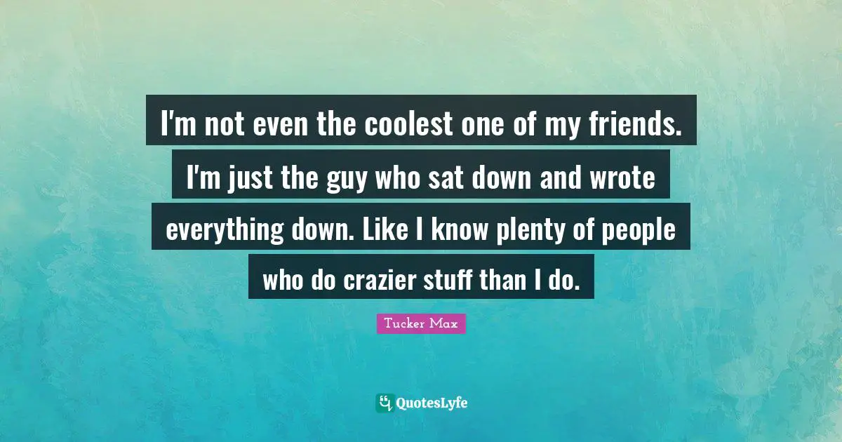 I'm not even the coolest one of my friends. I'm just the guy who sat down and wrote everything down. Like I know plenty of people who do crazier stuff than I do.