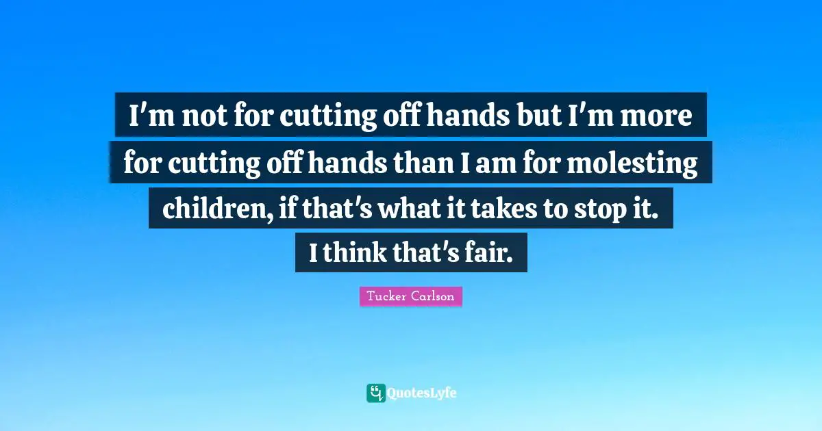 I'm not for cutting off hands but I'm more for cutting off hands than I am for molesting children, if that's what it takes to stop it. I think that's fair.