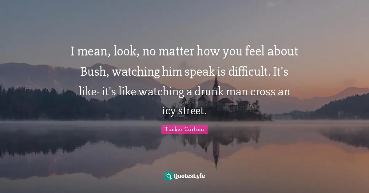 I mean, look, no matter how you feel about Bush, watching him speak is difficult. It's like- it's like watching a drunk man cross an icy street.