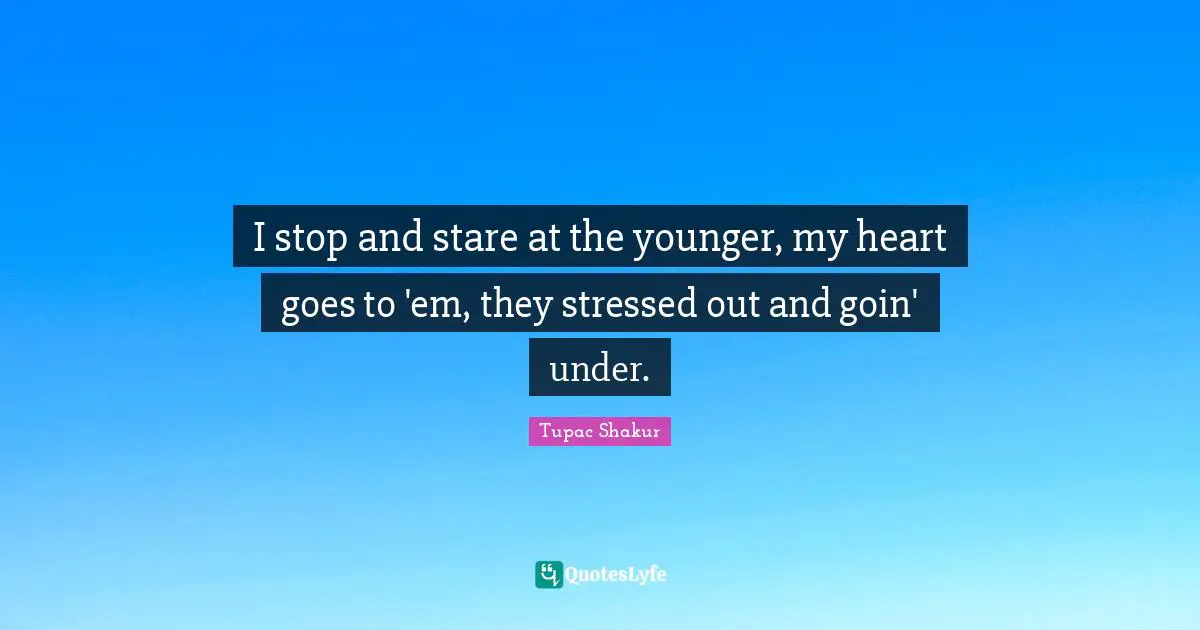 I stop and stare at the younger, my heart goes to 'em, they stressed out and goin' under.