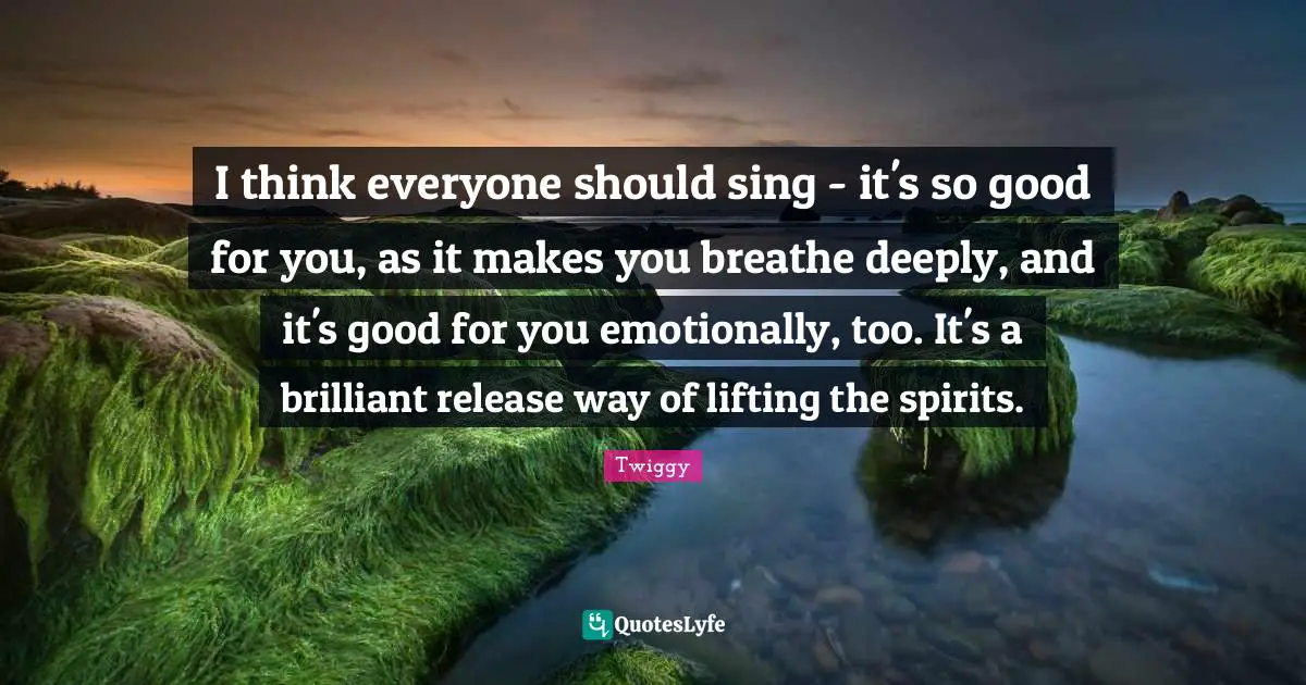 I think everyone should sing - it's so good for you, as it makes you breathe deeply, and it's good for you emotionally, too. It's a brilliant release way of lifting the spirits.