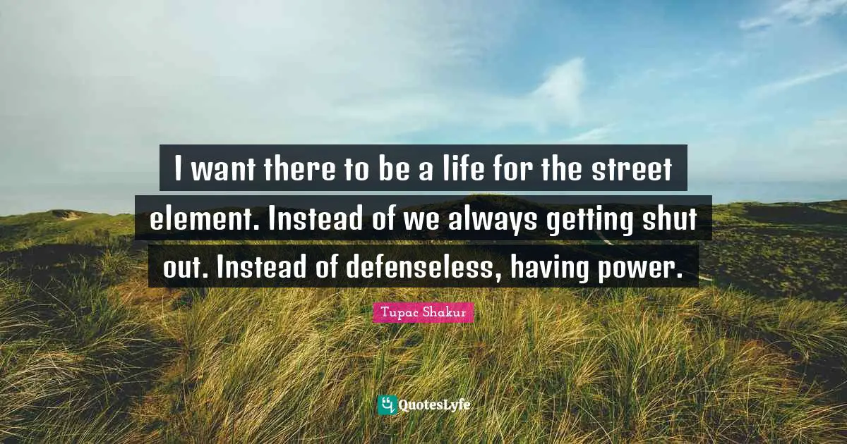 I want there to be a life for the street element. Instead of we always getting shut out. Instead of defenseless, having power.