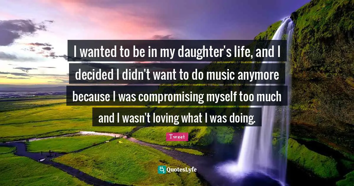 I wanted to be in my daughter's life, and I decided I didn't want to do music anymore because I was compromising myself too much and I wasn't loving what I was doing.