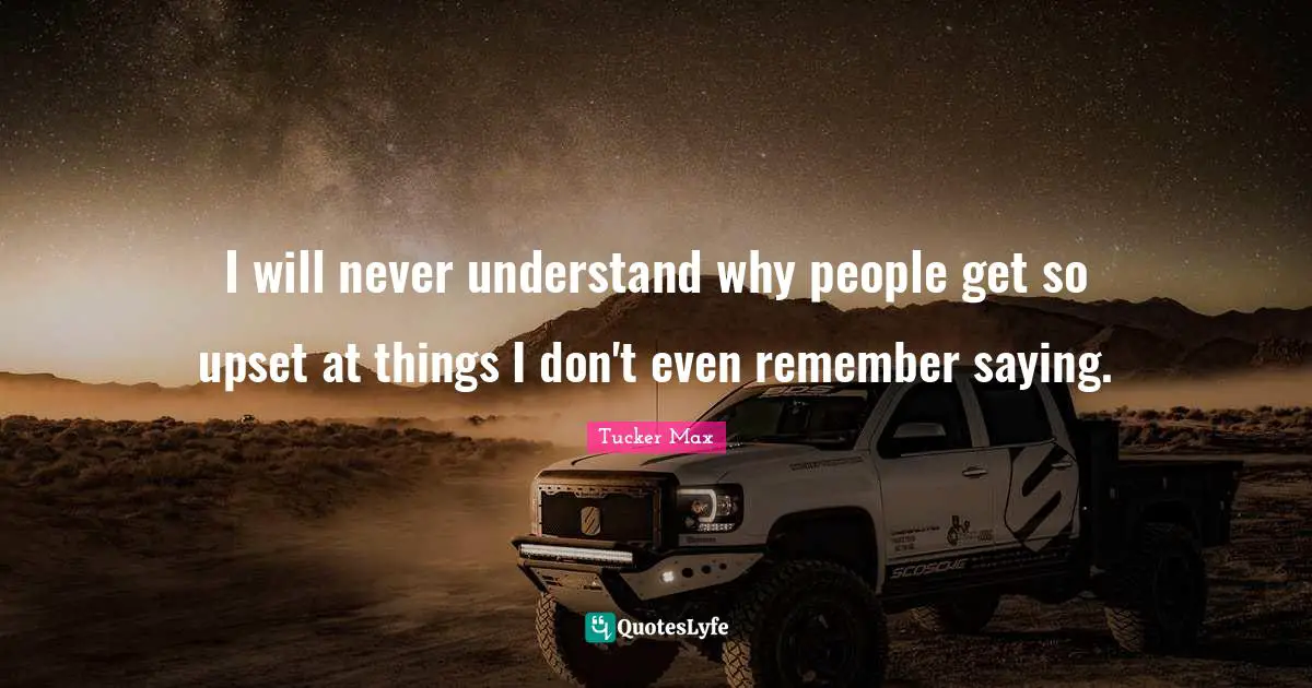 I will never understand why people get so upset at things I don't even remember saying.