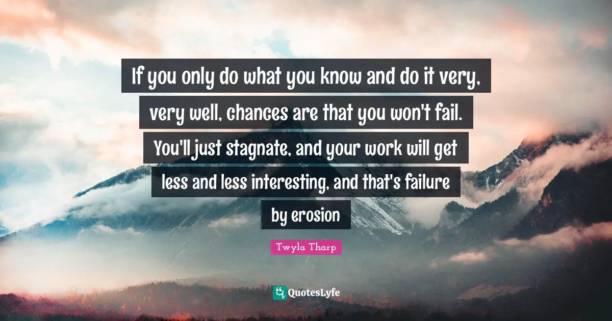 If you only do what you know and do it very, very well, chances are that you won't fail. You'll just stagnate, and your work will get less and less interesting, and that's failure by erosion