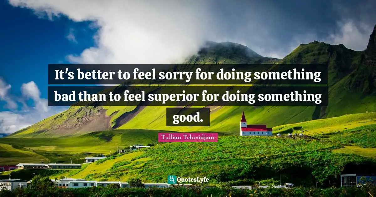 It's better to feel sorry for doing something bad than to feel superior for doing something good.