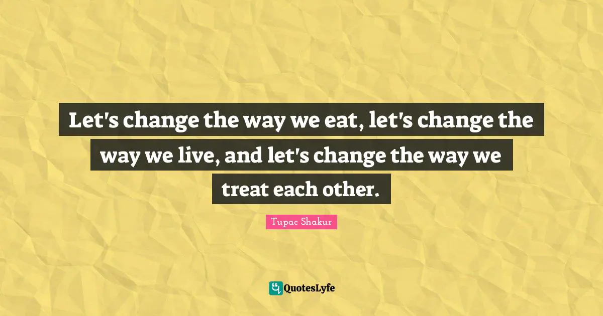 Let's change the way we eat, let's change the way we live, and let's change the way we treat each other.