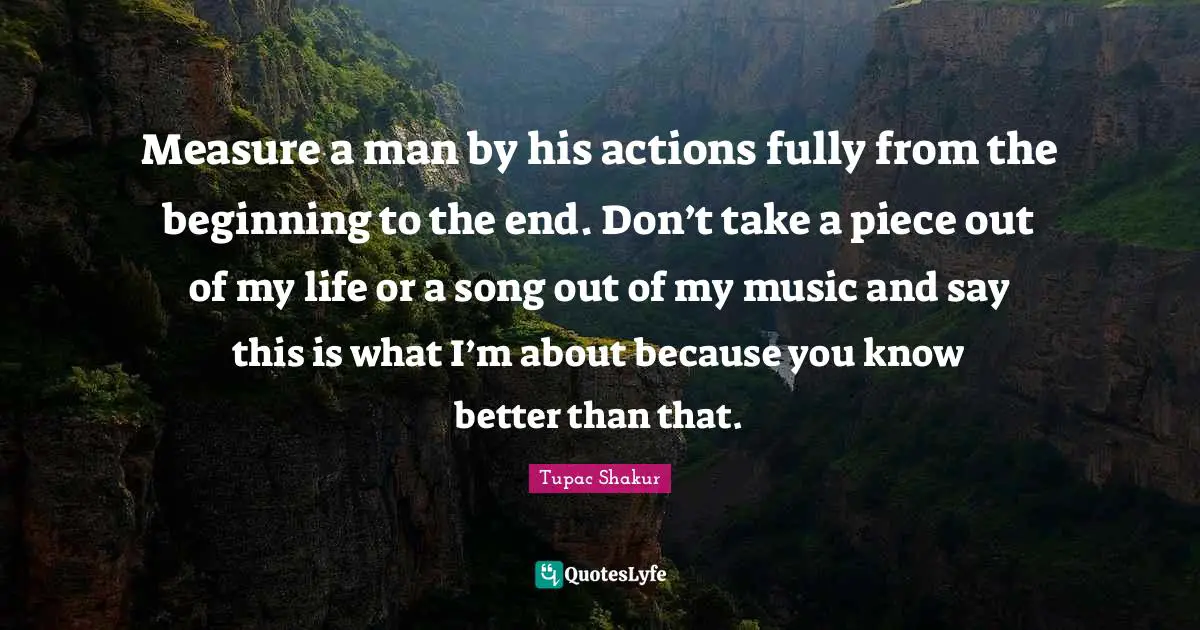 Measure a man by his actions fully from the beginning to the end. Don’t take a piece out of my life or a song out of my music and say this is what I’m about because you know better than that.