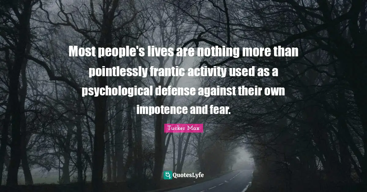 Most people's lives are nothing more than pointlessly frantic activity used as a psychological defense against their own impotence and fear.