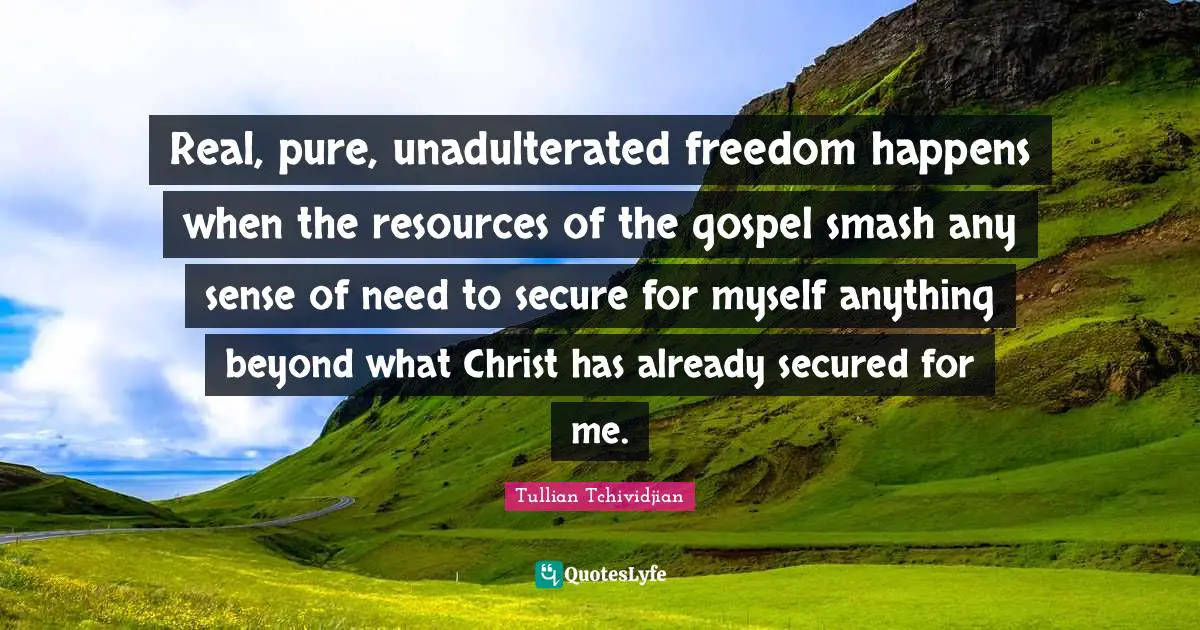 Real, pure, unadulterated freedom happens when the resources of the gospel smash any sense of need to secure for myself anything beyond what Christ has already secured for me.