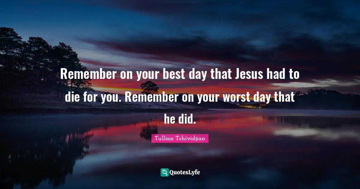Remember on your best day that Jesus had to die for you. Remember on your worst day that he did.