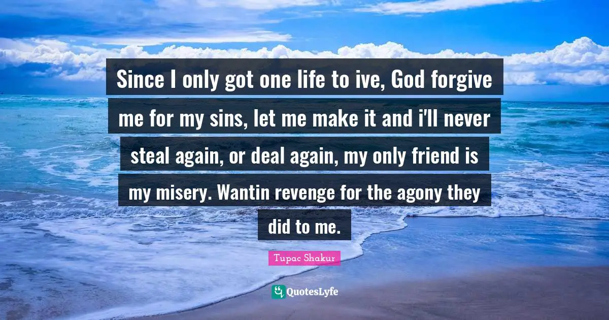 To Forgive Quotes: "Since I only got one life to ive, God forgive me for my sins, let me make it and i'll never steal again, or deal again, my only friend is my misery. Wantin revenge for the agony they did to me."