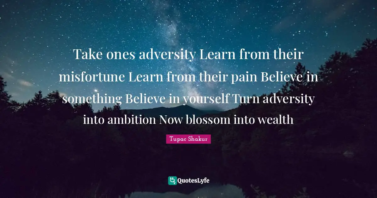 Take ones adversity Learn from their misfortune Learn from their pain Believe in something Believe in yourself Turn adversity into ambition Now blossom into wealth