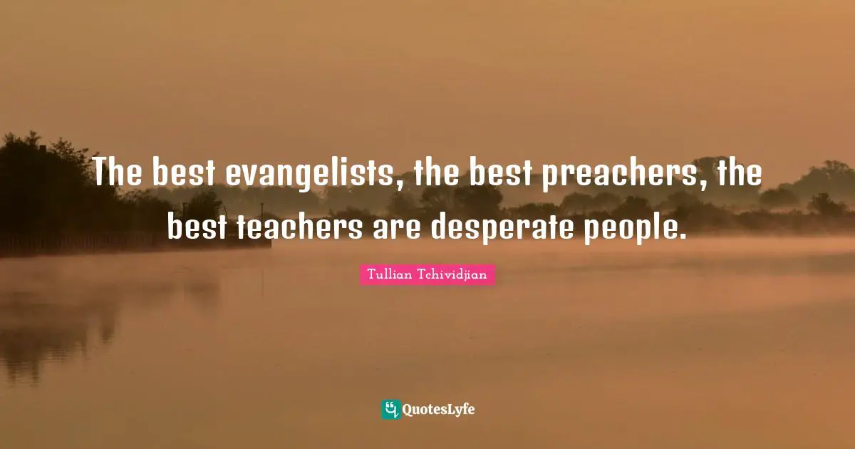 The best evangelists, the best preachers, the best teachers are desperate people.