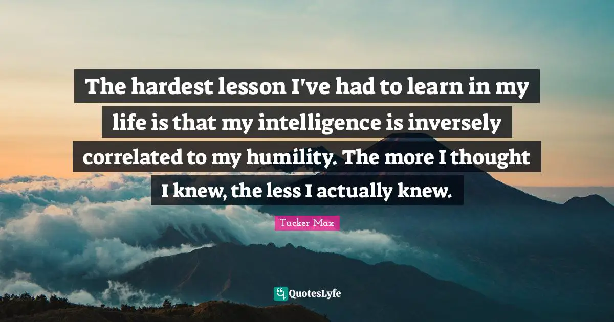 The hardest lesson I've had to learn in my life is that my intelligence is inversely correlated to my humility. The more I thought I knew, the less I actually knew.