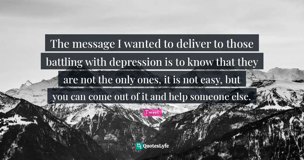 The message I wanted to deliver to those battling with depression is to know that they are not the only ones, it is not easy, but you can come out of it and help someone else.