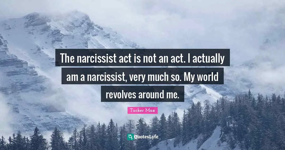 The narcissist act is not an act. I actually am a narcissist, very much so. My world revolves around me.