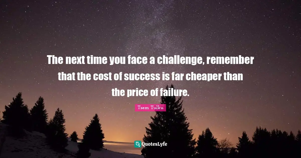 The next time you face a challenge, remember that the cost of success is far cheaper than the price of failure.