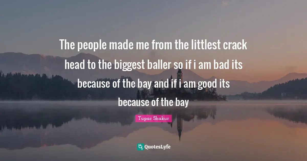 The people made me from the littlest crack head to the biggest baller so if i am bad its because of the bay and if i am good its because of the bay