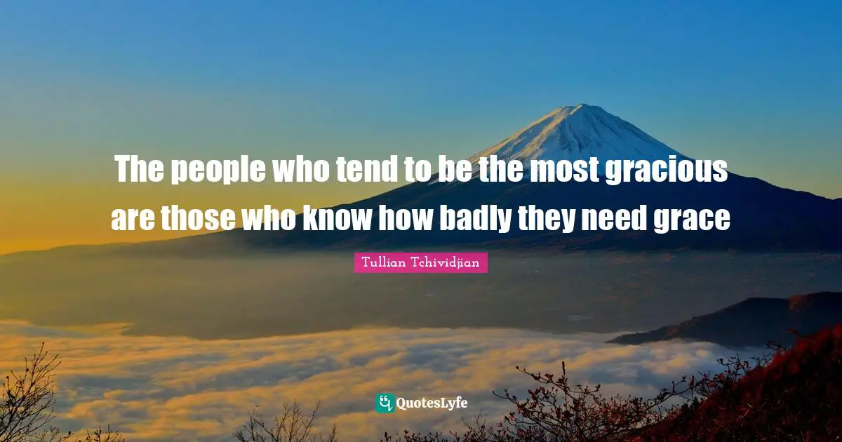 The people who tend to be the most gracious are those who know how badly they need grace