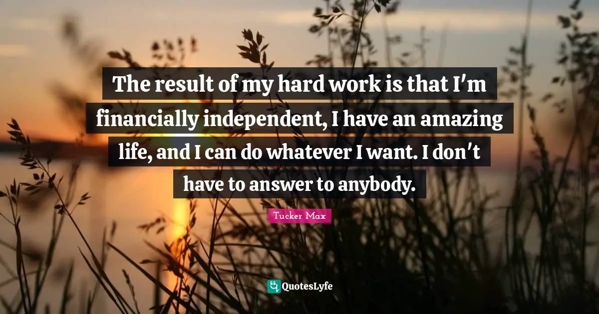 The result of my hard work is that I'm financially independent, I have an amazing life, and I can do whatever I want. I don't have to answer to anybody.