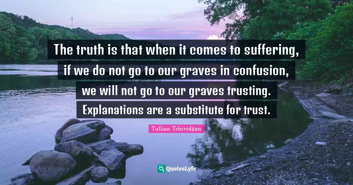 The truth is that when it comes to suffering, if we do not go to our graves in confusion, we will not go to our graves trusting. Explanations are a substitute for trust.