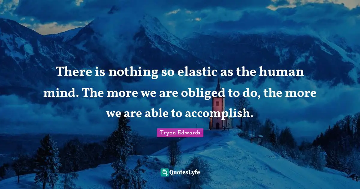 There is nothing so elastic as the human mind. The more we are obliged to do, the more we are able to accomplish.
