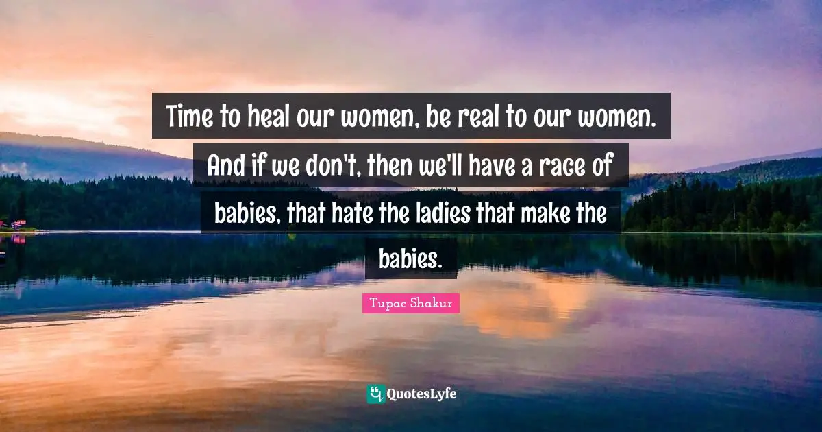 Time to heal our women, be real to our women. And if we don't, then we'll have a race of babies, that hate the ladies that make the babies.