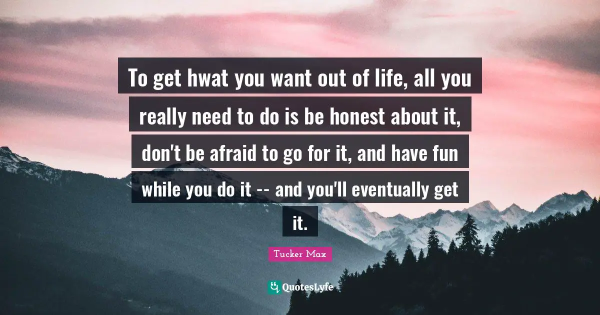 To get hwat you want out of life, all you really need to do is be honest about it, don't be afraid to go for it, and have fun while you do it -- and you'll eventually get it.
