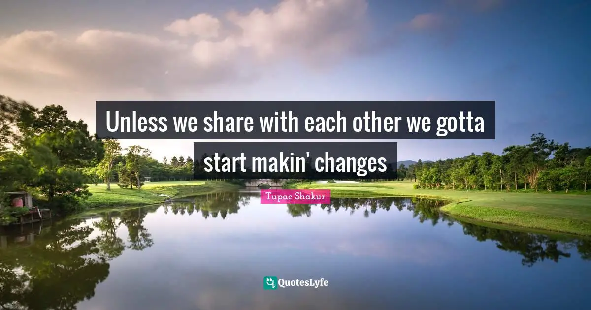 Unless we share with each other we gotta start makin' changes