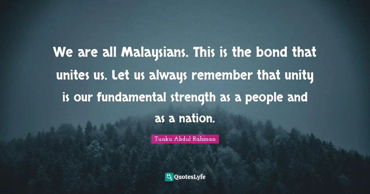 We are all Malaysians. This is the bond that unites us. Let us always remember that unity is our fundamental strength as a people and as a nation.