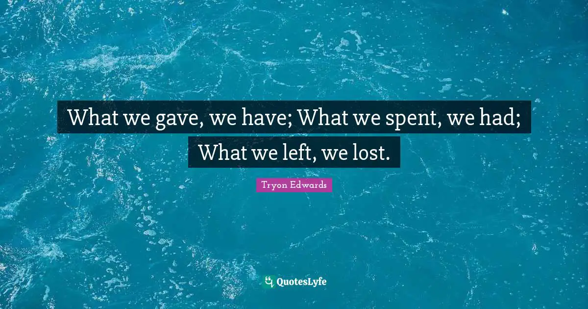 What we gave, we have; What we spent, we had; What we left, we lost.