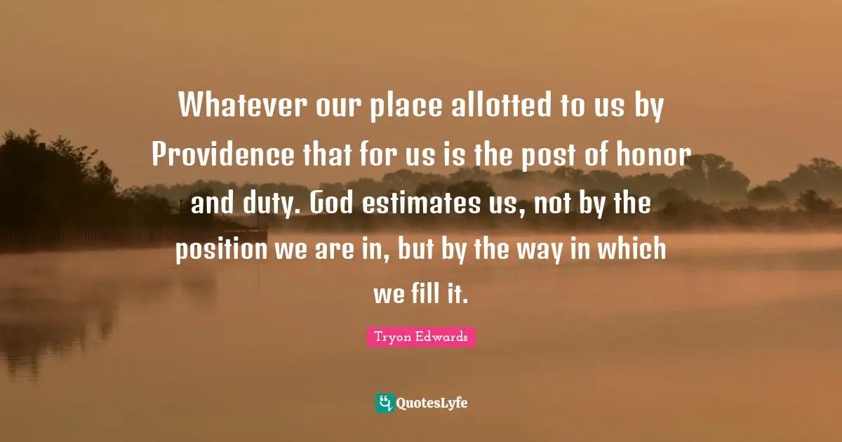 Whatever our place allotted to us by Providence that for us is the post of honor and duty. God estimates us, not by the position we are in, but by the way in which we fill it.