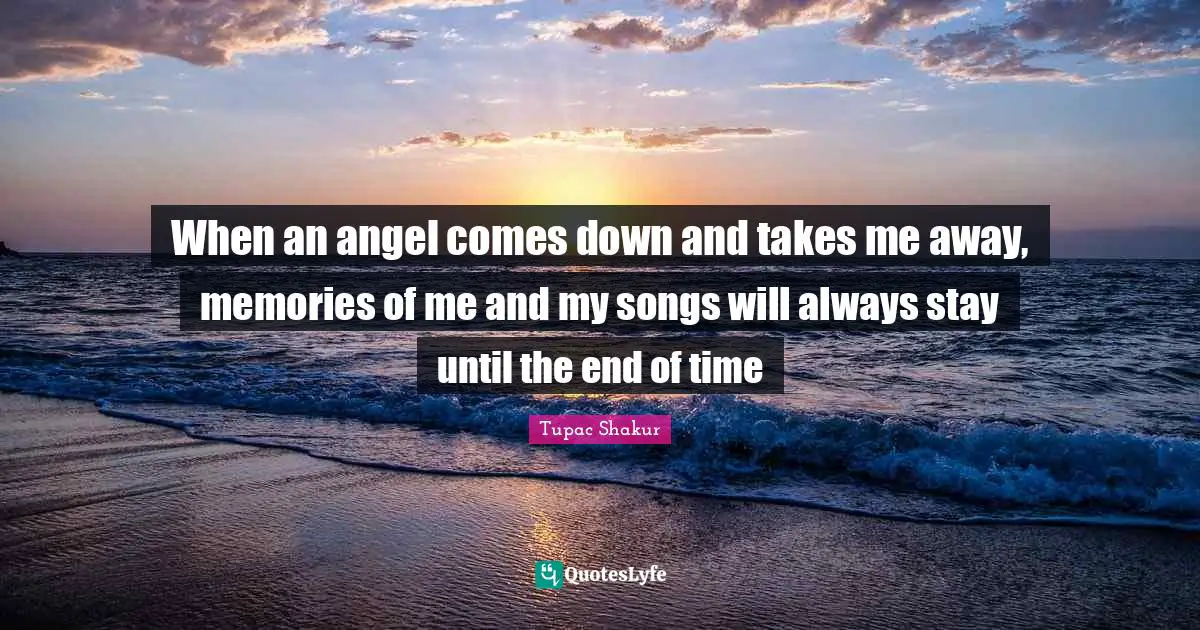 When an angel comes down and takes me away, memories of me and my songs will always stay until the end of time