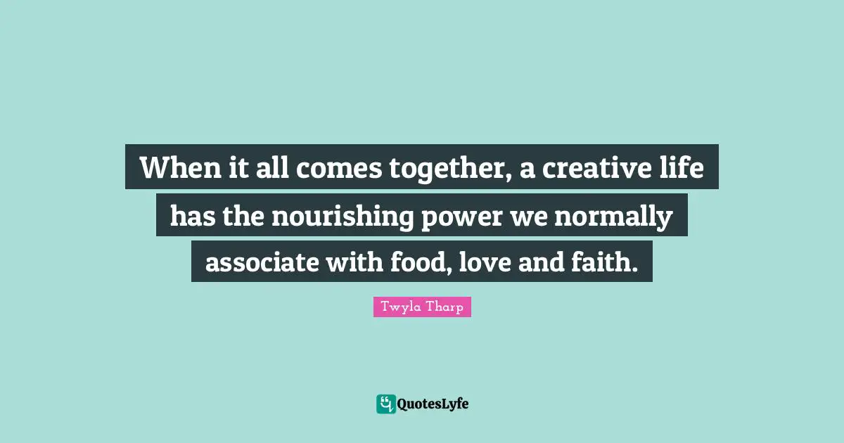When it all comes together, a creative life has the nourishing power we normally associate with food, love and faith.