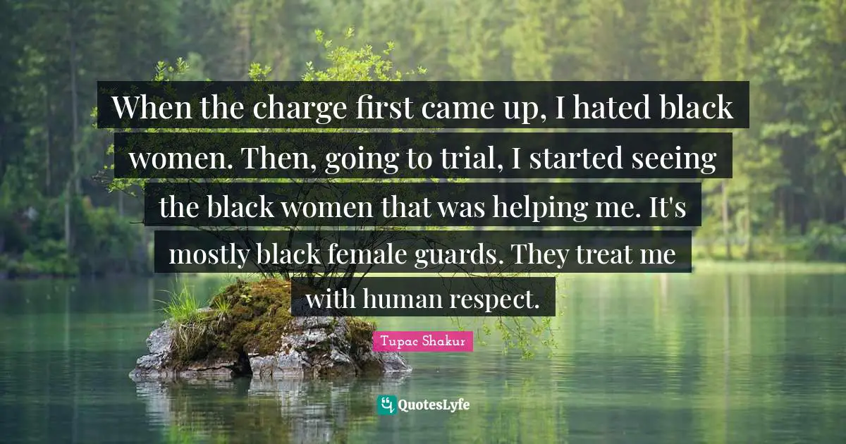 When the charge first came up, I hated black women. Then, going to trial, I started seeing the black women that was helping me. It's mostly black female guards. They treat me with human respect.