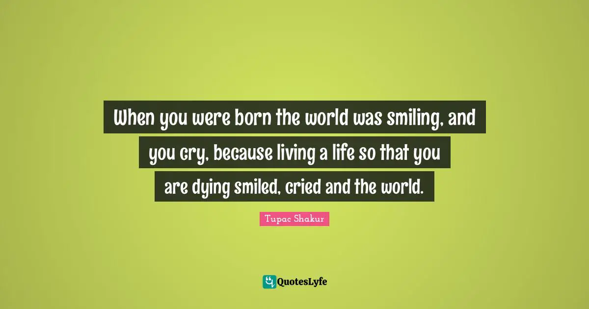 When you were born the world was smiling, and you cry, because living a life so that you are dying smiled, cried and the world.