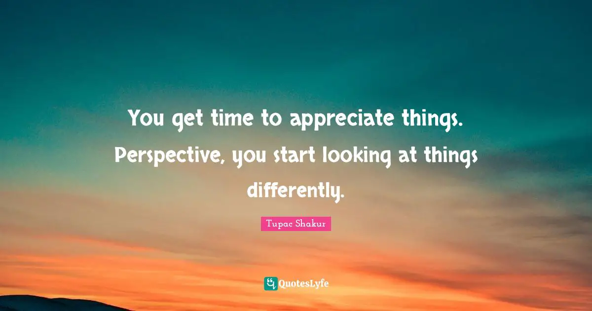 You get time to appreciate things. Perspective, you start looking at things differently.