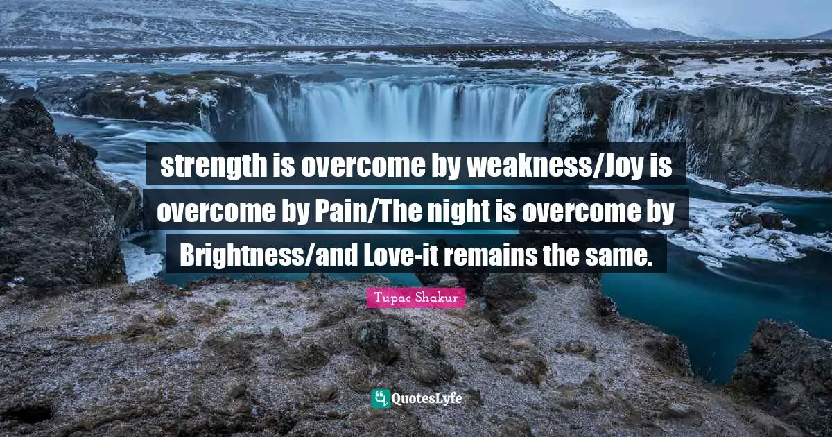 strength is overcome by weakness/Joy is overcome by Pain/The night is overcome by Brightness/and Love-it remains the same.