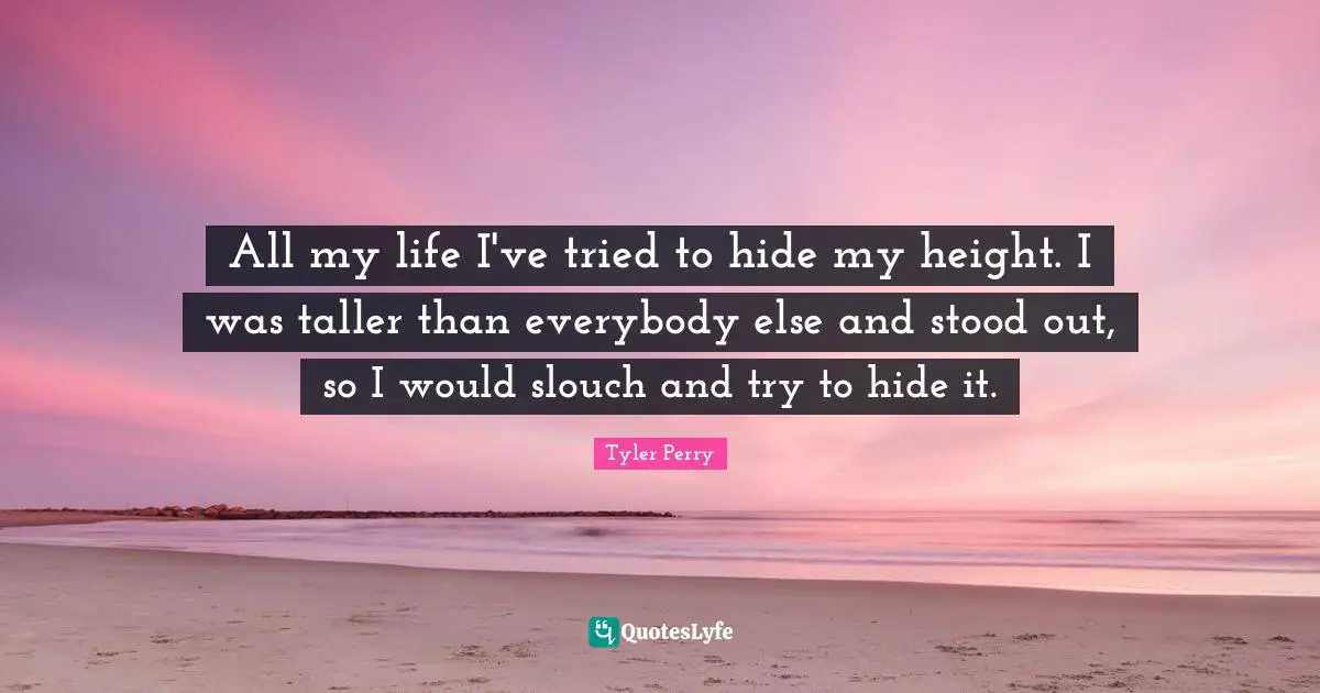 All my life I've tried to hide my height. I was taller than everybody else and stood out, so I would slouch and try to hide it.