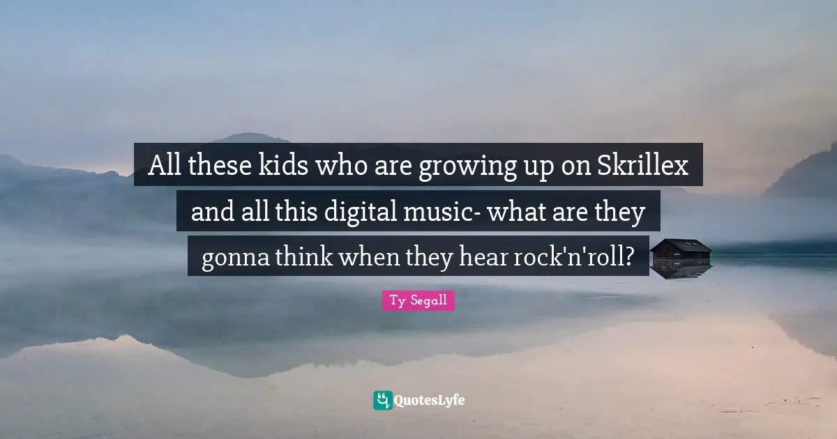 All these kids who are growing up on Skrillex and all this digital music- what are they gonna think when they hear rock'n'roll?