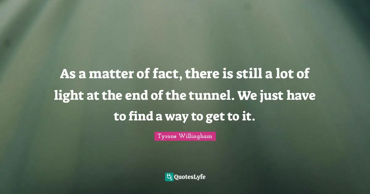 Matter Of Fact Quotes: "As a matter of fact, there is still a lot of light at the end of the tunnel. We just have to find a way to get to it."
