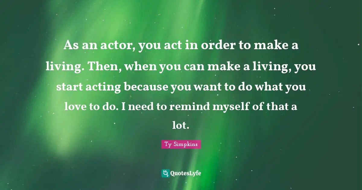 As an actor, you act in order to make a living. Then, when you can make a living, you start acting because you want to do what you love to do. I need to remind myself of that a lot.