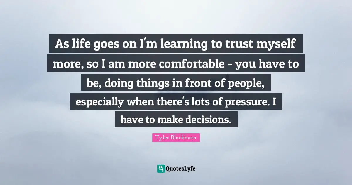 As life goes on I'm learning to trust myself more, so I am more comfortable - you have to be, doing things in front of people, especially when there's lots of pressure. I have to make decisions.