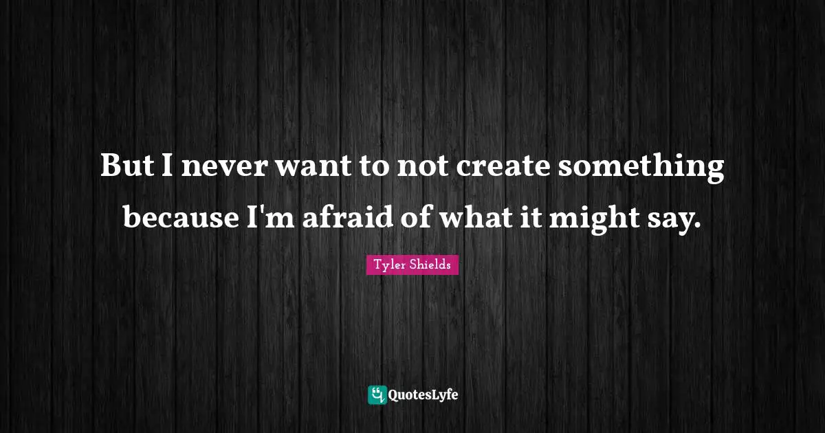 But I never want to not create something because I'm afraid of what it might say.